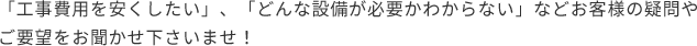 「工事費用を安くしたい」、「どんな設備が必要かわからない」などお客様の   疑問やご要望をお聞かせ下さいませ！